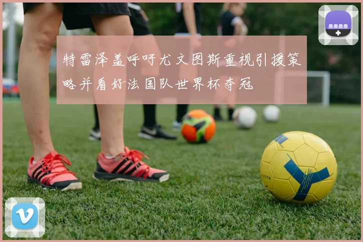 特雷泽盖呼吁尤文图斯重视引援策略并看好法国队世界杯夺冠