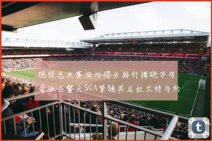 现役总决赛场均得分排行揭晓字母哥独占鳌头SGA紧随其后杜兰特与约基奇争夺第三