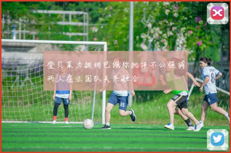 登贝莱力挺姆巴佩称批评不公强调两人在法国队关系融洽
