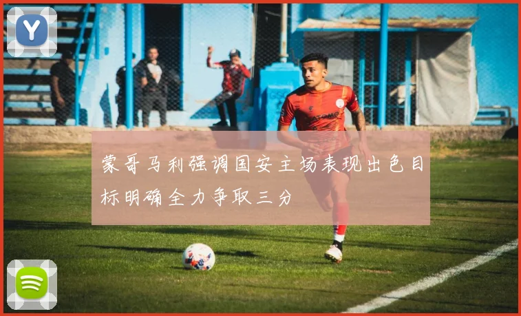 蒙哥马利强调国安主场表现出色目标明确全力争取三分