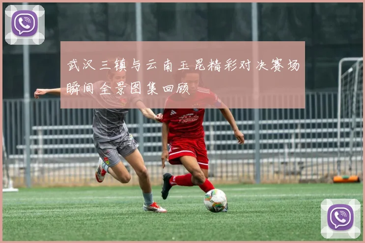 武汉三镇与云南玉昆精彩对决赛场瞬间全景图集回顾