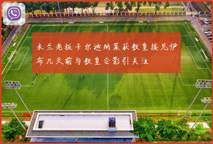 米兰老板卡尔迪纳莱获教皇接见伊布几天前与教皇合影引关注