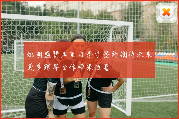 姚明盛赞库里与李宁签约期待未来更多跨界合作带来惊喜