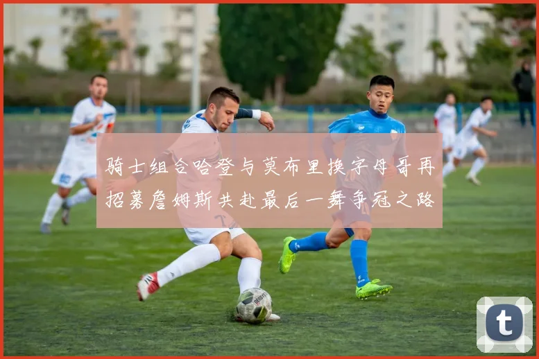 骑士组合哈登与莫布里换字母哥再招募詹姆斯共赴最后一舞争冠之路