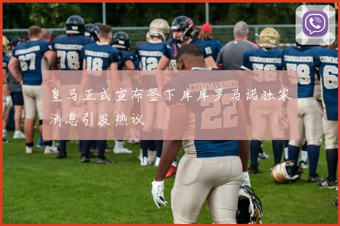 皇马正式宣布签下库库罗马诺独家消息引发热议