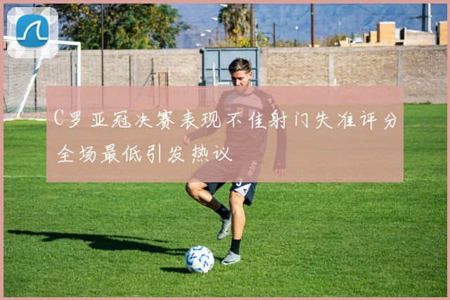 C罗亚冠决赛表现不佳射门失准评分全场最低引发热议