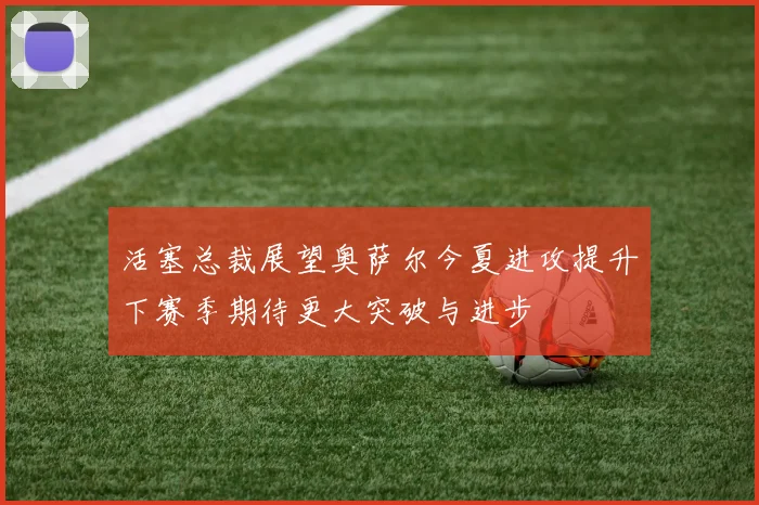 活塞总裁展望奥萨尔今夏进攻提升下赛季期待更大突破与进步
