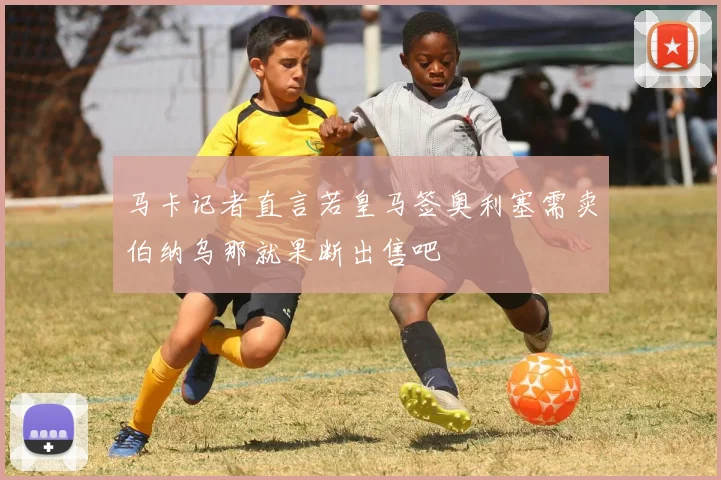 马卡记者直言若皇马签奥利塞需卖伯纳乌那就果断出售吧