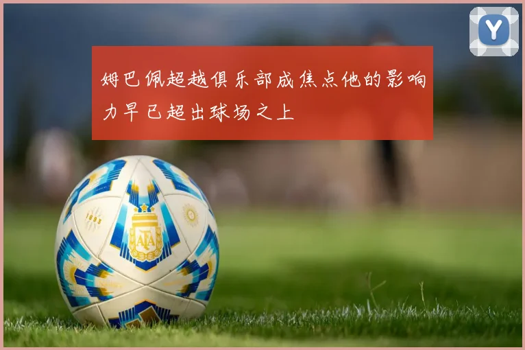 姆巴佩超越俱乐部成焦点他的影响力早已超出球场之上