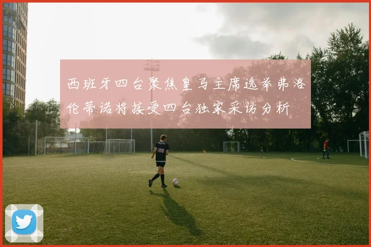 西班牙四台聚焦皇马主席选举弗洛伦蒂诺将接受四台独家采访分析