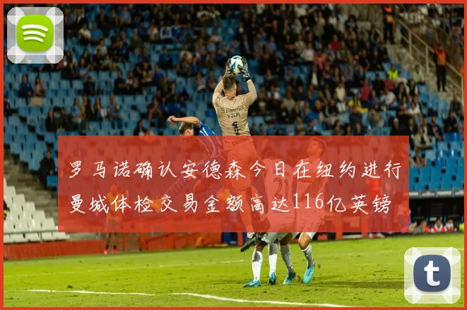 罗马诺确认安德森今日在纽约进行曼城体检交易金额高达116亿英镑