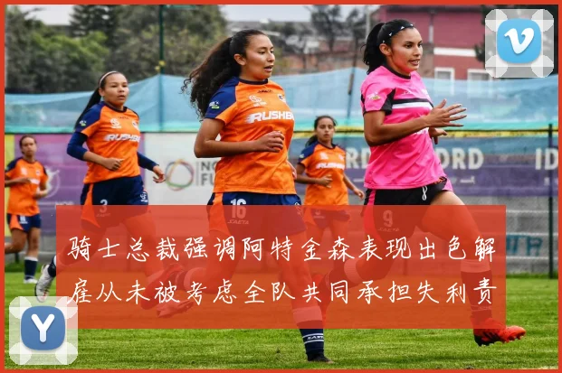 骑士总裁强调阿特金森表现出色解雇从未被考虑全队共同承担失利责任